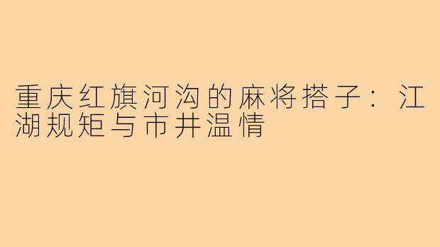 重庆红旗河沟的麻将搭子：江湖规矩与市井温情