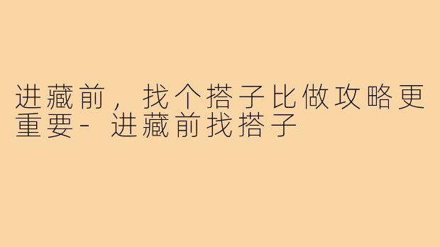 进藏前，找个搭子比做攻略更重要-进藏前找搭子