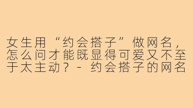 女生用“约会搭子”做网名，怎么问才能既显得可爱又不至于太主动？-约会搭子的网名女生