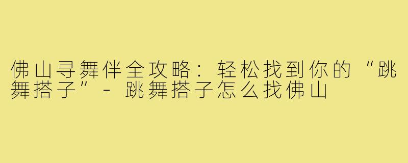 佛山寻舞伴全攻略：轻松找到你的“跳舞搭子”-跳舞搭子怎么找佛山