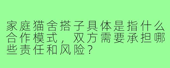 家庭猫舍搭子具体是指什么合作模式，双方需要承担哪些责任和风险？