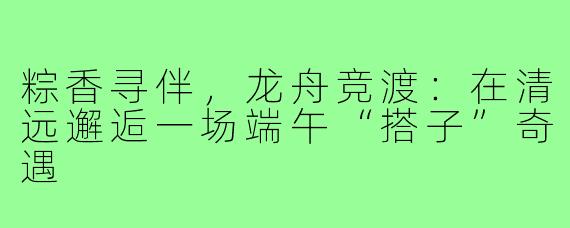 粽香寻伴，龙舟竞渡：在清远邂逅一场端午“搭子”奇遇