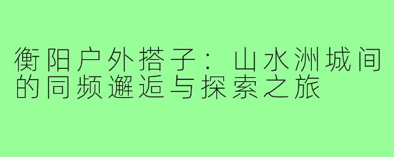 衡阳户外搭子：山水洲城间的同频邂逅与探索之旅