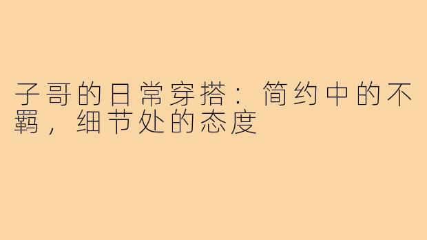 子哥的日常穿搭:简约中的不羁,细节处的态度