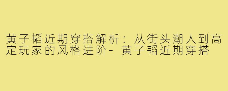 黄子韬近期穿搭解析：从街头潮人到高定玩家的风格进阶-黄子韬近期穿搭