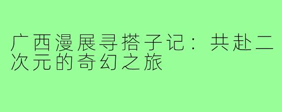 广西漫展寻搭子记：共赴二次元的奇幻之旅