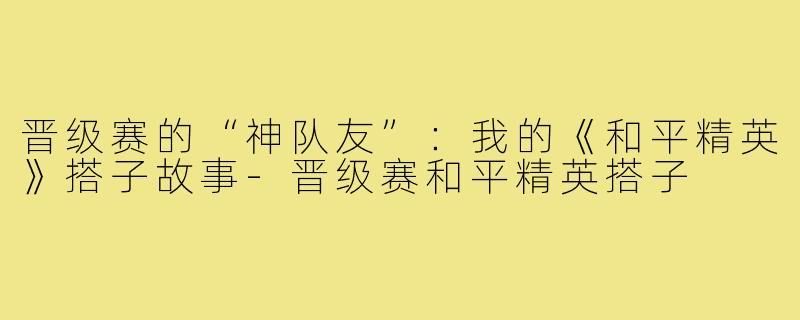 晋级赛的“神队友”：我的《和平精英》搭子故事-晋级赛和平精英搭子