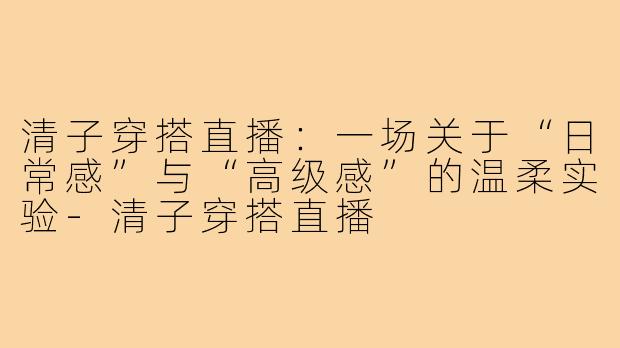 清子穿搭直播：一场关于“日常感”与“高级感”的温柔实验-清子穿搭直播