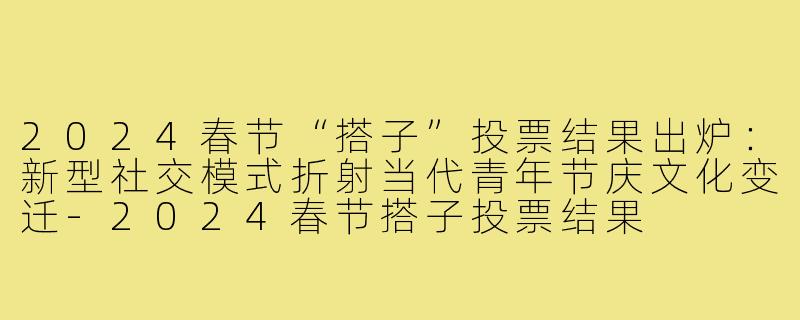 2024春节“搭子”投票结果出炉：新型社交模式折射当代青年节庆文化变迁-2024春节搭子投票结果