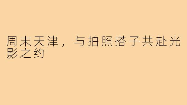 周末天津，与拍照搭子共赴光影之约