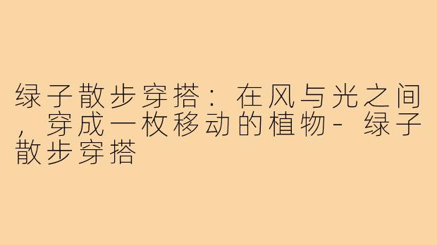 绿子散步穿搭：在风与光之间，穿成一枚移动的植物-绿子散步穿搭