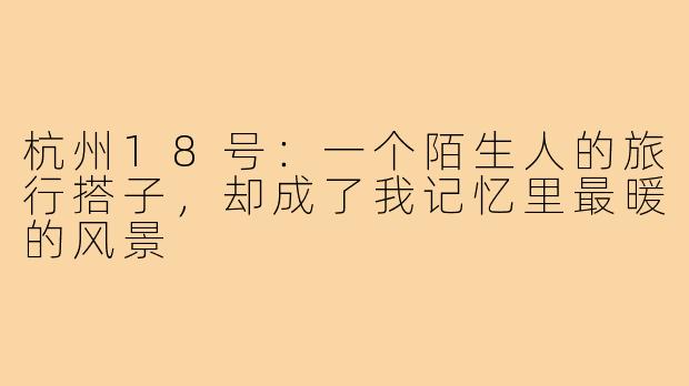 杭州18号：一个陌生人的旅行搭子，却成了我记忆里最暖的风景