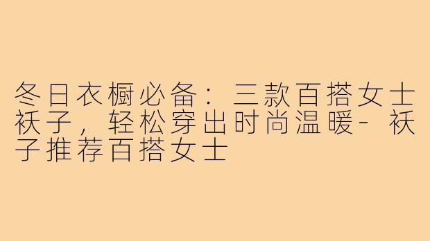 冬日衣橱必备：三款百搭女士袄子，轻松穿出时尚温暖-袄子推荐百搭女士