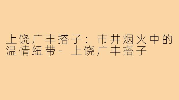 上饶广丰搭子：市井烟火中的温情纽带-上饶广丰搭子