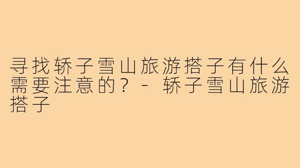 寻找轿子雪山旅游搭子有什么需要注意的？-轿子雪山旅游搭子