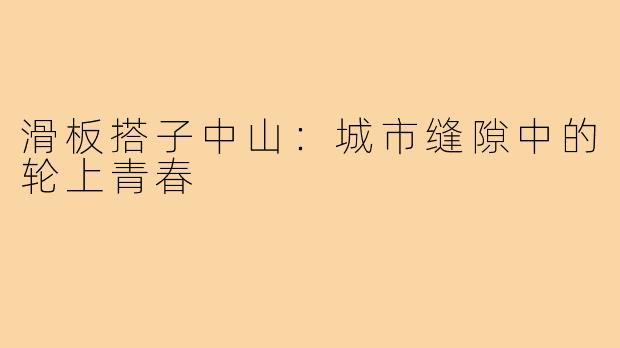 滑板搭子中山:城市缝隙中的轮上青春