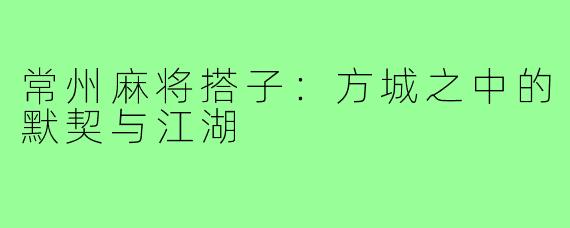 常州麻将搭子：方城之中的默契与江湖