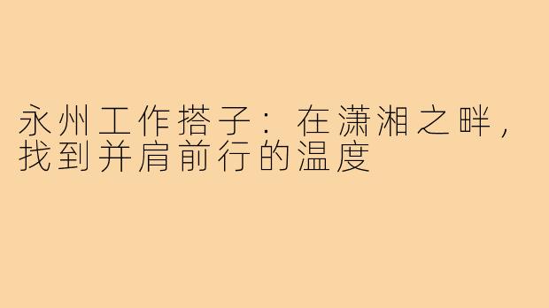 永州工作搭子：在潇湘之畔，找到并肩前行的温度