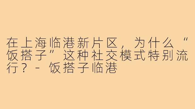 在上海临港新片区，为什么“饭搭子”这种社交模式特别流行？-饭搭子临港