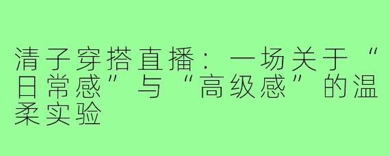 清子穿搭直播：一场关于“日常感”与“高级感”的温柔实验
