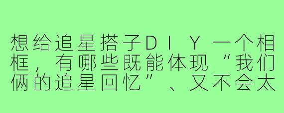 想给追星搭子DIY一个相框，有哪些既能体现“我们俩的追星回忆”、又不会太复杂难上手的创意思路？