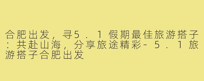 合肥出发，寻5.1假期最佳旅游搭子：共赴山海，分享旅途精彩-5.1旅游搭子合肥出发