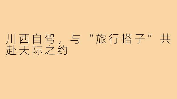 川西自驾，与“旅行搭子”共赴天际之约
