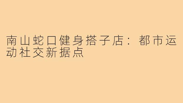 南山蛇口健身搭子店：都市运动社交新据点