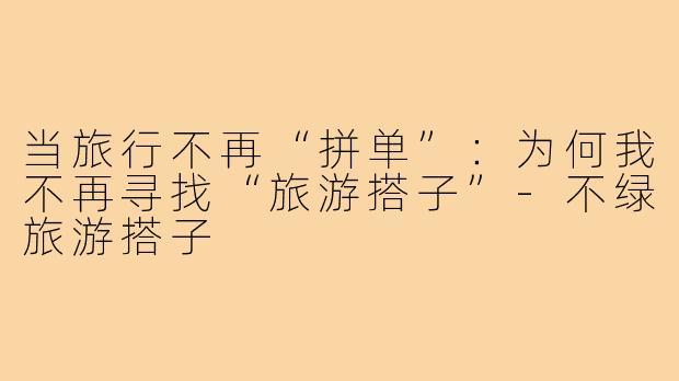当旅行不再“拼单”：为何我不再寻找“旅游搭子”-不绿旅游搭子