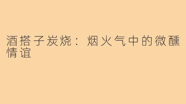 酒搭子炭烧：烟火气中的微醺情谊