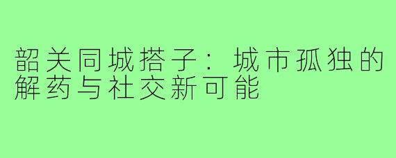 韶关同城搭子：城市孤独的解药与社交新可能