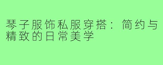 琴子服饰私服穿搭：简约与精致的日常美学