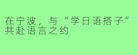 在宁波，与“学日语搭子”共赴语言之约