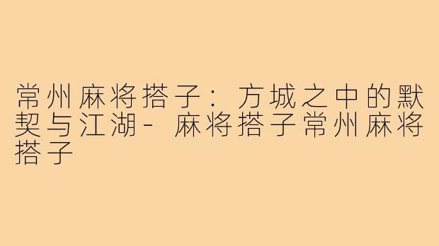 常州麻将搭子：方城之中的默契与江湖-麻将搭子常州麻将搭子