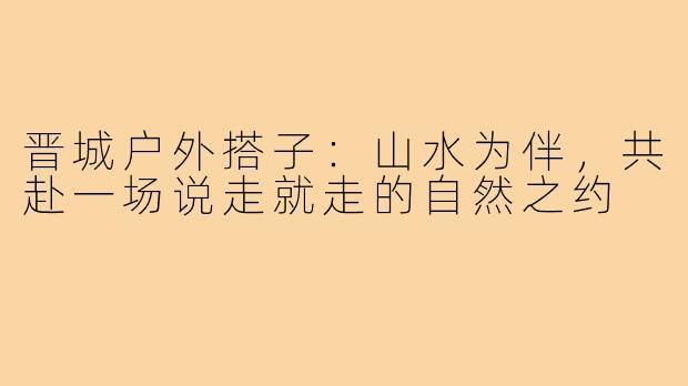 晋城户外搭子：山水为伴，共赴一场说走就走的自然之约