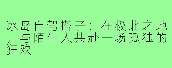冰岛自驾搭子：在极北之地，与陌生人共赴一场孤独的狂欢
