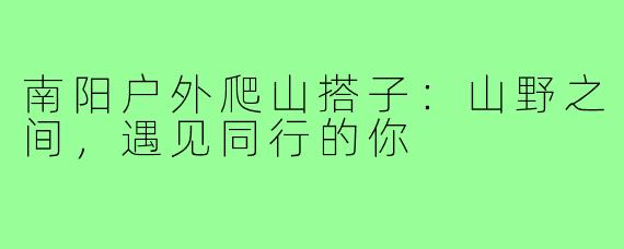 南阳户外爬山搭子：山野之间，遇见同行的你