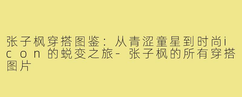 张子枫穿搭图鉴：从青涩童星到时尚icon的蜕变之旅-张子枫的所有穿搭图片