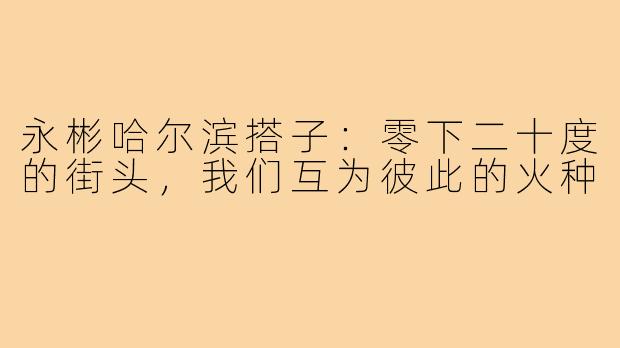永彬哈尔滨搭子：零下二十度的街头，我们互为彼此的火种