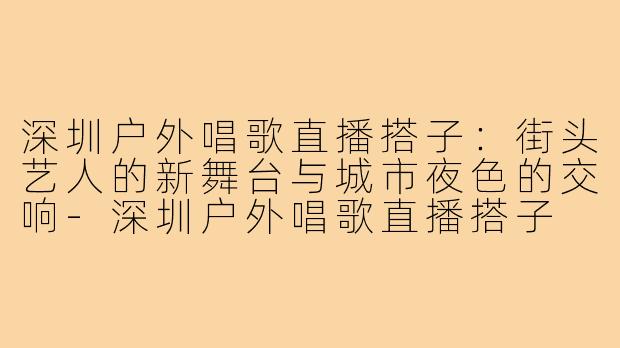 深圳户外唱歌直播搭子：街头艺人的新舞台与城市夜色的交响-深圳户外唱歌直播搭子
