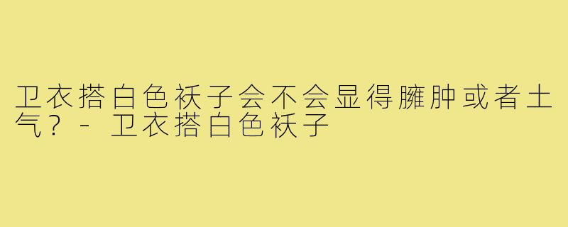 卫衣搭白色袄子会不会显得臃肿或者土气？-卫衣搭白色袄子