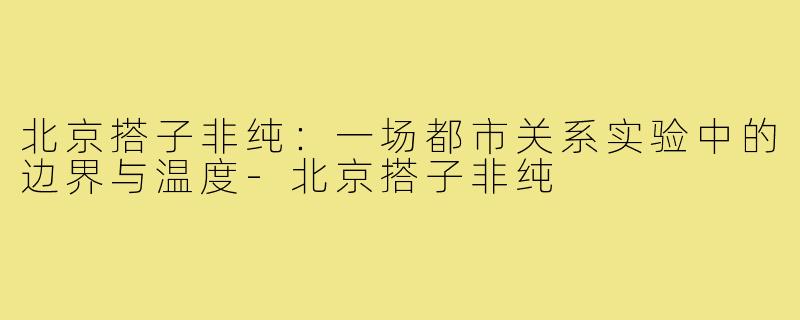 北京搭子非纯：一场都市关系实验中的边界与温度-北京搭子非纯