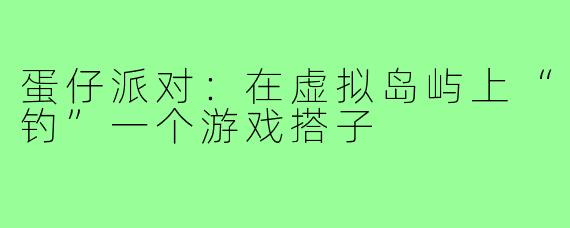 蛋仔派对：在虚拟岛屿上“钓”一个游戏搭子
