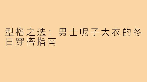 型格之选：男士呢子大衣的冬日穿搭指南