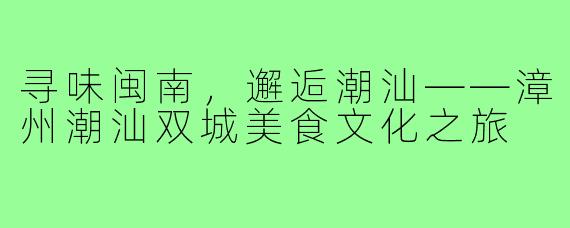 寻味闽南，邂逅潮汕——漳州潮汕双城美食文化之旅