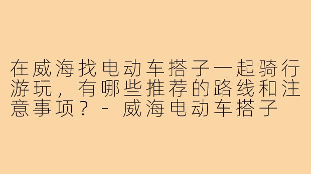 在威海找电动车搭子一起骑行游玩，有哪些推荐的路线和注意事项？-威海电动车搭子