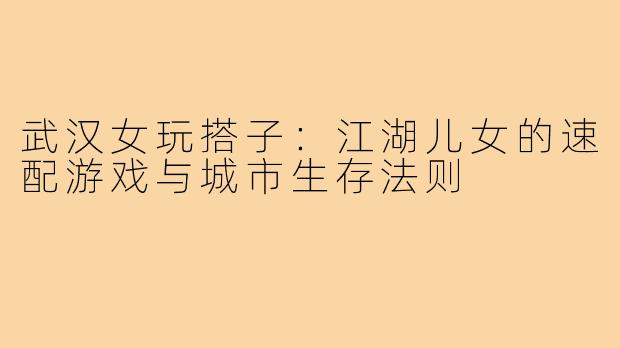 武汉女玩搭子：江湖儿女的速配游戏与城市生存法则