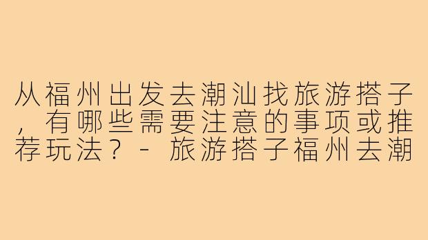 从福州出发去潮汕找旅游搭子，有哪些需要注意的事项或推荐玩法？-旅游搭子福州去潮汕