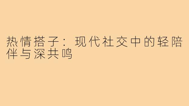 热情搭子：现代社交中的轻陪伴与深共鸣