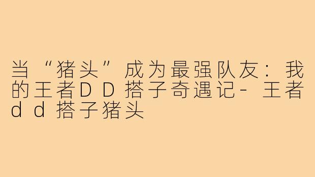 当“猪头”成为最强队友：我的王者DD搭子奇遇记-王者dd搭子猪头